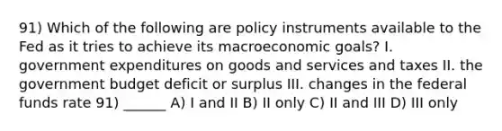 91) Which of the following are policy instruments available to the Fed as it tries to achieve its macroeconomic goals? I. government expenditures on goods and services and taxes II. the government budget deficit or surplus III. changes in the federal funds rate 91) ______ A) I and II B) II only C) II and III D) III only