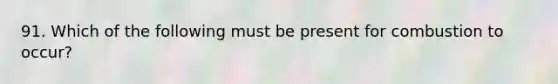 91. Which of the following must be present for combustion to occur?