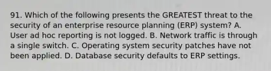 91. Which of the following presents the GREATEST threat to the security of an enterprise resource planning (ERP) system? A. User ad hoc reporting is not logged. B. Network traffic is through a single switch. C. Operating system security patches have not been applied. D. Database security defaults to ERP settings.