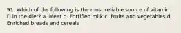 91. Which of the following is the most reliable source of vitamin D in the diet? a. Meat b. Fortified milk c. Fruits and vegetables d. Enriched breads and cereals