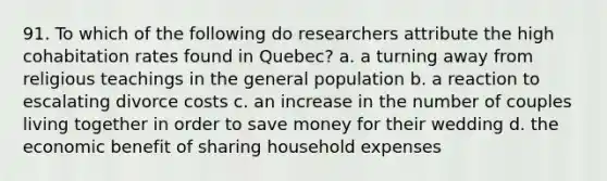 91. To which of the following do researchers attribute the high cohabitation rates found in Quebec? a. a turning away from religious teachings in the general population b. a reaction to escalating divorce costs c. an increase in the number of couples living together in order to save money for their wedding d. the economic benefit of sharing household expenses