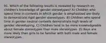 91. Which of the following results is revealed by research on children's knowledge of gender stereotypes? A) Children who spend time in contexts in which gender is emphasized are likely to demonstrate rigid gender stereotypes. B) Children who spend time in gender neutral contexts demonstrate high levels of gender stereotyping. C) Children tend to be more knowledgeable about female stereotypes than male stereotypes. D) Boys are more likely than girls to be familiar with both male and female stereotypes.