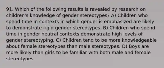 91. Which of the following results is revealed by research on children's knowledge of gender stereotypes? A) Children who spend time in contexts in which gender is emphasized are likely to demonstrate rigid gender stereotypes. B) Children who spend time in gender neutral contexts demonstrate high levels of gender stereotyping. C) Children tend to be more knowledgeable about female stereotypes than male stereotypes. D) Boys are more likely than girls to be familiar with both male and female stereotypes.