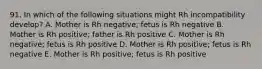 91. In which of the following situations might Rh incompatibility develop? A. Mother is Rh negative; fetus is Rh negative B. Mother is Rh positive; father is Rh positive C. Mother is Rh negative; fetus is Rh positive D. Mother is Rh positive; fetus is Rh negative E. Mother is Rh positive; fetus is Rh positive