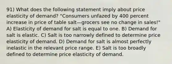 91) What does the following statement imply about price elasticity of demand? "Consumers unfazed by 400 percent increase in price of table salt—grocers see no change in sales!" A) Elasticity of demand for salt is equal to one. B) Demand for salt is elastic. C) Salt is too narrowly defined to determine price elasticity of demand. D) Demand for salt is almost perfectly inelastic in the relevant price range. E) Salt is too broadly defined to determine price elasticity of demand.