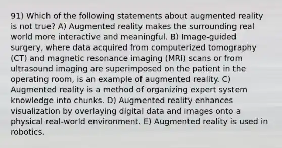 91) Which of the following statements about augmented reality is not true? A) Augmented reality makes the surrounding real world more interactive and meaningful. B) Image-guided surgery, where data acquired from computerized tomography (CT) and magnetic resonance imaging (MRI) scans or from ultrasound imaging are superimposed on the patient in the operating room, is an example of augmented reality. C) Augmented reality is a method of organizing expert system knowledge into chunks. D) Augmented reality enhances visualization by overlaying digital data and images onto a physical real-world environment. E) Augmented reality is used in robotics.