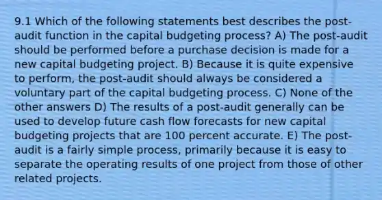 9.1 Which of the following statements best describes the post-audit function in the capital budgeting process? A) The post-audit should be performed before a purchase decision is made for a new capital budgeting project. B) Because it is quite expensive to perform, the post-audit should always be considered a voluntary part of the capital budgeting process. C) None of the other answers D) The results of a post-audit generally can be used to develop future cash flow forecasts for new capital budgeting projects that are 100 percent accurate. E) The post-audit is a fairly simple process, primarily because it is easy to separate the operating results of one project from those of other related projects.