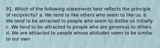 91. Which of the following statements best reflects the principle of reciprocity? a. We tend to like others who seem to like us. b. We tend to be attracted to people who seem to dislike us initially. c. We tend to be attracted to people who are generous to others. d. We are attracted to people whose attitudes seem to be similar to our own