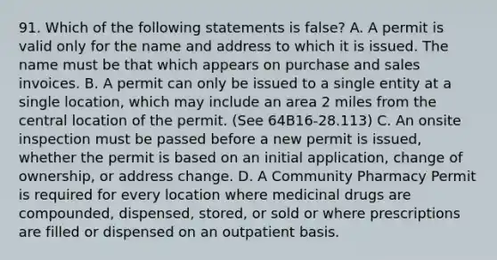 91. Which of the following statements is false? A. A permit is valid only for the name and address to which it is issued. The name must be that which appears on purchase and sales invoices. B. A permit can only be issued to a single entity at a single location, which may include an area 2 miles from the central location of the permit. (See 64B16-28.113) C. An onsite inspection must be passed before a new permit is issued, whether the permit is based on an initial application, change of ownership, or address change. D. A Community Pharmacy Permit is required for every location where medicinal drugs are compounded, dispensed, stored, or sold or where prescriptions are filled or dispensed on an outpatient basis.