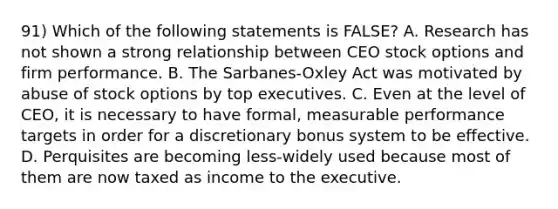 91) Which of the following statements is FALSE? A. Research has not shown a strong relationship between CEO stock options and firm performance. B. The Sarbanes-Oxley Act was motivated by abuse of stock options by top executives. C. Even at the level of CEO, it is necessary to have formal, measurable performance targets in order for a discretionary bonus system to be effective. D. Perquisites are becoming less-widely used because most of them are now taxed as income to the executive.