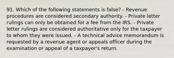 91. Which of the following statements is false? - Revenue procedures are considered secondary authority. - Private letter rulings can only be obtained for a fee from the IRS. - Private letter rulings are considered authoritative only for the taxpayer to whom they were issued. - A technical advice memorandum is requested by a revenue agent or appeals officer during the examination or appeal of a taxpayer's return.