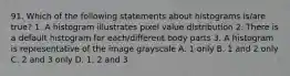 91. Which of the following statements about histograms is/are true? 1. A histogram illustrates pixel value distribution 2. There is a default histogram for each/different body parts 3. A histogram is representative of the image grayscale A. 1 only B. 1 and 2 only C. 2 and 3 only D. 1, 2 and 3