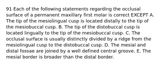 91 Each of the following statements regarding the occlusal surface of a permanent maxillary first molar is correct EXCEPT A. The tip of the mesiolingual cusp is located distally to the tip of the mesiobuccal cusp. B. The tip of the distobuccal cusp is located lingually to the tip of the mesiobuccal cusp. C. The occlusal surface is usually distinctly divided by a ridge from the mesiolingual cusp to the distobuccal cusp. D. The mesial and distal fossae are joined by a well defined central groove. E. The mesial border is broader than the distal border.