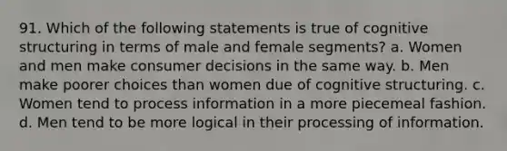 91. Which of the following statements is true of cognitive structuring in terms of male and female segments? a. Women and men make consumer decisions in the same way. b. Men make poorer choices than women due of cognitive structuring. c. Women tend to process information in a more piecemeal fashion. d. Men tend to be more logical in their processing of information.