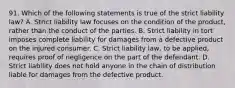 91. Which of the following statements is true of the strict liability law? A. Strict liability law focuses on the condition of the product, rather than the conduct of the parties. B. Strict liability in tort imposes complete liability for damages from a defective product on the injured consumer. C. Strict liability law, to be applied, requires proof of negligence on the part of the defendant. D. Strict liability does not hold anyone in the chain of distribution liable for damages from the defective product.