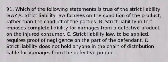 91. Which of the following statements is true of the strict liability law? A. Strict liability law focuses on the condition of the product, rather than the conduct of the parties. B. Strict liability in tort imposes complete liability for damages from a defective product on the injured consumer. C. Strict liability law, to be applied, requires proof of negligence on the part of the defendant. D. Strict liability does not hold anyone in the chain of distribution liable for damages from the defective product.