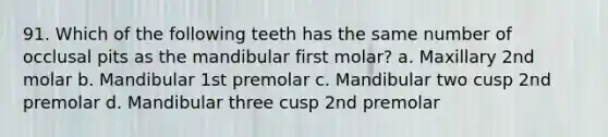 91. Which of the following teeth has the same number of occlusal pits as the mandibular first molar? a. Maxillary 2nd molar b. Mandibular 1st premolar c. Mandibular two cusp 2nd premolar d. Mandibular three cusp 2nd premolar