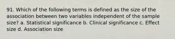 91. Which of the following terms is defined as the size of the association between two variables independent of the sample size? a. Statistical significance b. Clinical significance c. Effect size d. Association size