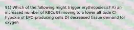 91) Which of the following might trigger erythropoiesis? A) an increased number of RBCs B) moving to a lower altitude C) hypoxia of EPO-producing cells D) decreased tissue demand for oxygen