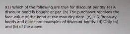 91) Which of the following are true for discount bonds? (a) A discount bond is bought at par. (b) The purchaser receives the face value of the bond at the maturity date. (c) U.S. Treasury bonds and notes are examples of discount bonds. (d) Only (a) and (b) of the above.