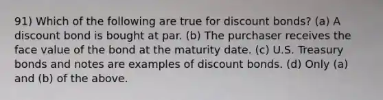 91) Which of the following are true for discount bonds? (a) A discount bond is bought at par. (b) The purchaser receives the face value of the bond at the maturity date. (c) U.S. Treasury bonds and notes are examples of discount bonds. (d) Only (a) and (b) of the above.