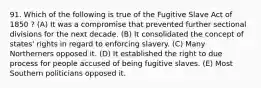 91. Which of the following is true of the Fugitive Slave Act of 1850 ? (A) It was a compromise that prevented further sectional divisions for the next decade. (B) It consolidated the concept of states' rights in regard to enforcing slavery. (C) Many Northerners opposed it. (D) It established the right to due process for people accused of being fugitive slaves. (E) Most Southern politicians opposed it.