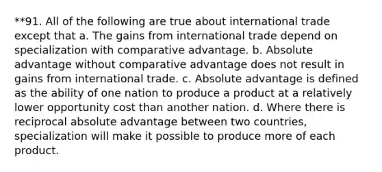 **91. All of the following are true about international trade except that a. The gains from international trade depend on specialization with comparative advantage. b. Absolute advantage without comparative advantage does not result in gains from international trade. c. Absolute advantage is defined as the ability of one nation to produce a product at a relatively lower opportunity cost than another nation. d. Where there is reciprocal absolute advantage between two countries, specialization will make it possible to produce more of each product.