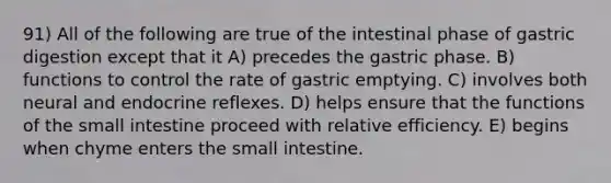 91) All of the following are true of the intestinal phase of gastric digestion except that it A) precedes the gastric phase. B) functions to control the rate of gastric emptying. C) involves both neural and endocrine reflexes. D) helps ensure that the functions of the small intestine proceed with relative efficiency. E) begins when chyme enters the small intestine.