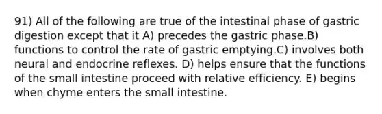 91) All of the following are true of the intestinal phase of gastric digestion except that it A) precedes the gastric phase.B) functions to control the rate of gastric emptying.C) involves both neural and endocrine reflexes. D) helps ensure that the functions of the small intestine proceed with relative efficiency. E) begins when chyme enters the small intestine.