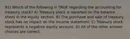 91) Which of the following is TRUE regarding the accounting for treasury stock? A) Treasury stock is reported on the balance sheet in the equity section. B) The purchase and sale of treasury stock has no impact on the income statement. C) Treasury stock represents a negative equity account. D) All of the other answer choices are correct.