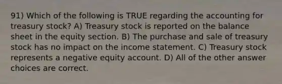 91) Which of the following is TRUE regarding the accounting for treasury stock? A) Treasury stock is reported on the balance sheet in the equity section. B) The purchase and sale of treasury stock has no impact on the income statement. C) Treasury stock represents a negative equity account. D) All of the other answer choices are correct.