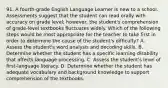 91. A fourth-grade English Language Learner is new to a school. Assessments suggest that the student can read orally with accuracy on grade level; however, the student's comprehension of grade-level textbooks fluctuates widely. Which of the following steps would be most appropriate for the teacher to take first in order to determine the cause of the student's difficulty? A. Assess the student's word analysis and decoding skills. B. Determine whether the student has a specific learning disability that affects language processing. C. Assess the student's level of first-language literacy. D. Determine whether the student has adequate vocabulary and background knowledge to support comprehension of the textbooks.