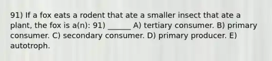 91) If a fox eats a rodent that ate a smaller insect that ate a plant, the fox is a(n): 91) ______ A) tertiary consumer. B) primary consumer. C) secondary consumer. D) primary producer. E) autotroph.