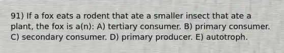 91) If a fox eats a rodent that ate a smaller insect that ate a plant, the fox is a(n): A) tertiary consumer. B) primary consumer. C) secondary consumer. D) primary producer. E) autotroph.