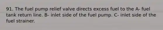 91. The fuel pump relief valve directs excess fuel to the A- fuel tank return line. B- inlet side of the fuel pump. C- inlet side of the fuel strainer.