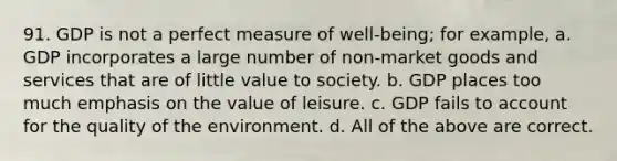 91. GDP is not a perfect measure of well-being; for example, a. GDP incorporates a large number of non-market goods and services that are of little value to society. b. GDP places too much emphasis on the value of leisure. c. GDP fails to account for the quality of the environment. d. All of the above are correct.