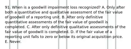 91. When is a goodwill impairment loss recognized? A. Only after both a quantitative and qualitative assessment of the fair value of goodwill of a reporting unit. B. After only definitive quantitative assessments of the fair value of goodwill is completed. C. After only definitive qualitative assessments of the fair value of goodwill is completed. D. If the fair value of a reporting unit falls to zero or below its original acquisition price. E. Never.