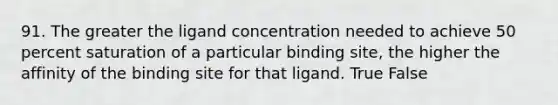 91. The greater the ligand concentration needed to achieve 50 percent saturation of a particular binding site, the higher the affinity of the binding site for that ligand. True False