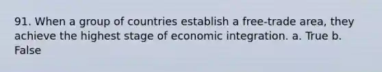 91. When a group of countries establish a free-trade area, they achieve the highest stage of economic integration. a. True b. False