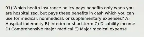 91) Which health insurance policy pays benefits only when you are hospitalized, but pays these benefits in cash which you can use for medical, nonmedical, or supplementary expenses? A) Hospital indemnity B) Interim or short-term C) Disability income D) Comprehensive major medical E) Major medical expense