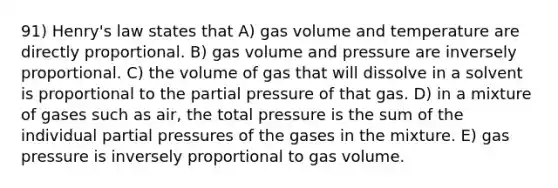 91) Henry's law states that A) gas volume and temperature are directly proportional. B) gas volume and pressure are inversely proportional. C) the volume of gas that will dissolve in a solvent is proportional to the partial pressure of that gas. D) in a mixture of gases such as air, the total pressure is the sum of the individual partial pressures of the gases in the mixture. E) gas pressure is inversely proportional to gas volume.