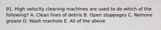 91. High velocity cleaning machines are used to do which of the following? A. Clean lines of debris B. Open stoppages C. Remove grease D. Wash manhole E. All of the above