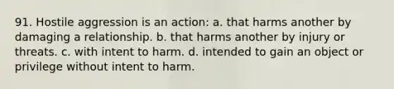 91. Hostile aggression is an action: a. that harms another by damaging a relationship. b. that harms another by injury or threats. c. with intent to harm. d. intended to gain an object or privilege without intent to harm.