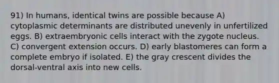 91) In humans, identical twins are possible because A) cytoplasmic determinants are distributed unevenly in unfertilized eggs. B) extraembryonic cells interact with the zygote nucleus. C) convergent extension occurs. D) early blastomeres can form a complete embryo if isolated. E) the gray crescent divides the dorsal-ventral axis into new cells.