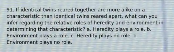 91. If identical twins reared together are more alike on a characteristic than identical twins reared apart, what can you infer regarding the relative roles of heredity and environment in determining that characteristic? a. Heredity plays a role. b. Environment plays a role. c. Heredity plays no role. d. Environment plays no role.