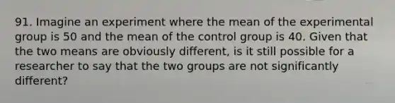 91. Imagine an experiment where the mean of the experimental group is 50 and the mean of the control group is 40. Given that the two means are obviously different, is it still possible for a researcher to say that the two groups are not significantly different?