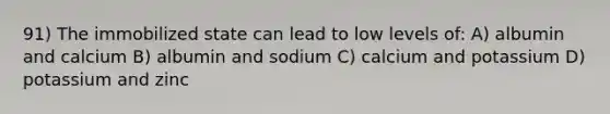 91) The immobilized state can lead to low levels of: A) albumin and calcium B) albumin and sodium C) calcium and potassium D) potassium and zinc