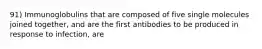 91) Immunoglobulins that are composed of five single molecules joined together, and are the first antibodies to be produced in response to infection, are