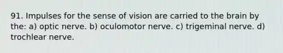 91. Impulses for the sense of vision are carried to the brain by the: a) optic nerve. b) oculomotor nerve. c) trigeminal nerve. d) trochlear nerve.