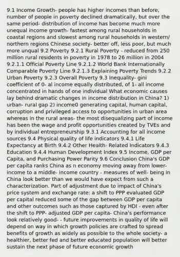 9.1 Income Growth- people has higher incomes than before, number of people in poverty declined dramatically, but over the same period- distribution of income has become much more unequal income growth- fastest among rural households in coastal regions and slowest among rural households in western/ northern regions Chinese society- better off, less poor, but much more unqual 9.2 Poverty 9.2.1 Rural Poverty - reduced from 250 million rural residents in poverty in 1978 to 26 million in 2004 9.2.1.1 Official Poverty Line 9.2.1.2 World Bank Internationally Comparable Poverty Line 9.2.1.3 Explaining Poverty Trends 9.2.2 Urban Poverty 9.2.3 Overall Poverty 9.3 Inequality- gini coefficient of 0- al income equally distributed, of 1- all income concentrated in hands of one individual What economic causes lay behind dramatic changes in income distribution in China? 1) urban- rural gap 2) income0 generating capital, human capital, corruption and privileged access to opportunities in urban area whereas in the rural areas- the most disequalizing part of income has been the wage and profit opportunities created by TVEs and by individual entrepreneurship 9.3.1 Accounting for all income sources 9.4 Physical quality of life indicators 9.4.1 Life Expectancy at Birth 9.4.2 Other Health- Related Indicators 9.4.3 Education 9.4.4 Human Development Index 9.5 Income, GDP per Capita, and Purchasing Power Parity 9.6 Conclusion China's GDP per capita ranks China as n economy moving away from lower- income to a middle- income country - measures of well- being in China look better than we would have expect from such a characterization. Part of adjustment due to impact of China's price system and exchange rate: a shift to PPP evaluated GDP per capital reduced some of the gap between GDP per capita and other outcomes such as those captured by HDI - even after the shift to PPP- adjusted GDP per capita- China's performance look relatively good- - future improvements in quality of life will depend on way in which growth policies are crafted to spread benefits of growth as widely as possible to the whole society- a healthier, better fed and better educated population will better sustain the next phase of future economic growth